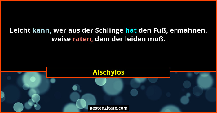 Leicht kann, wer aus der Schlinge hat den Fuß, ermahnen, weise raten, dem der leiden muß.... - Aischylos