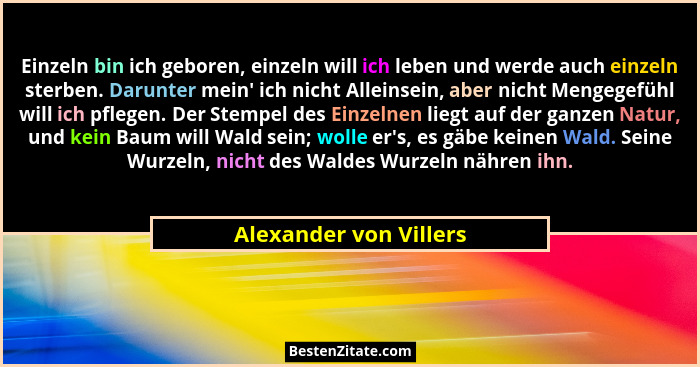Einzeln bin ich geboren, einzeln will ich leben und werde auch einzeln sterben. Darunter mein' ich nicht Alleinsein, aber... - Alexander von Villers