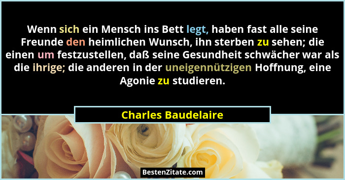 Wenn sich ein Mensch ins Bett legt, haben fast alle seine Freunde den heimlichen Wunsch, ihn sterben zu sehen; die einen um festz... - Charles Baudelaire