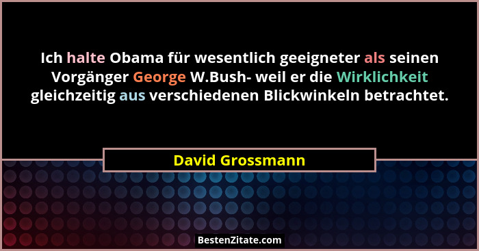 Ich halte Obama für wesentlich geeigneter als seinen Vorgänger George W.Bush- weil er die Wirklichkeit gleichzeitig aus verschiedene... - David Grossmann