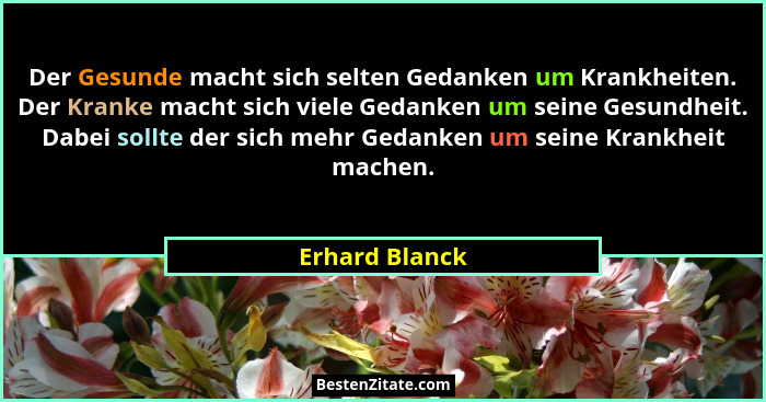 Der Gesunde macht sich selten Gedanken um Krankheiten. Der Kranke macht sich viele Gedanken um seine Gesundheit. Dabei sollte der sich... - Erhard Blanck