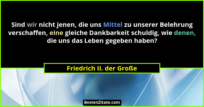Sind wir nicht jenen, die uns Mittel zu unserer Belehrung verschaffen, eine gleiche Dankbarkeit schuldig, wie denen, die uns... - Friedrich II. der Große