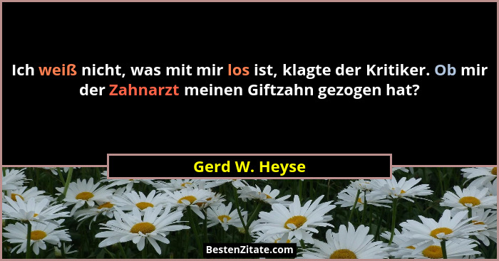 Ich weiß nicht, was mit mir los ist, klagte der Kritiker. Ob mir der Zahnarzt meinen Giftzahn gezogen hat?... - Gerd W. Heyse