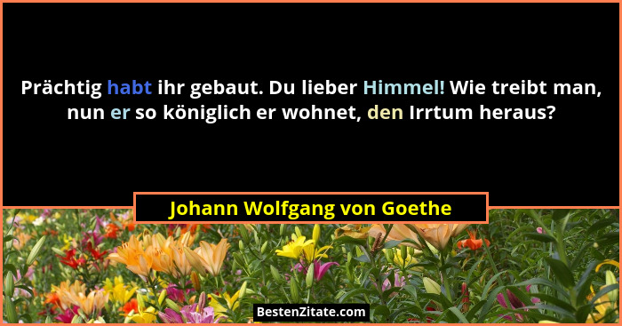 Prächtig habt ihr gebaut. Du lieber Himmel! Wie treibt man, nun er so königlich er wohnet, den Irrtum heraus?... - Johann Wolfgang von Goethe