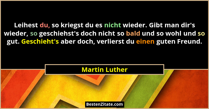Leihest du, so kriegst du es nicht wieder. Gibt man dir's wieder, so geschiehst's doch nicht so bald und so wohl und so gut. G... - Martin Luther