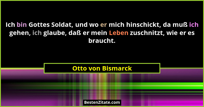 Ich bin Gottes Soldat, und wo er mich hinschickt, da muß ich gehen, ich glaube, daß er mein Leben zuschnitzt, wie er es braucht.... - Otto von Bismarck