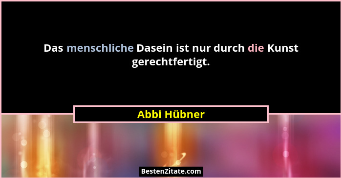 Das menschliche Dasein ist nur durch die Kunst gerechtfertigt.... - Abbi Hübner