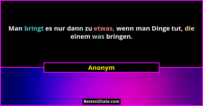Man bringt es nur dann zu etwas, wenn man Dinge tut, die einem was bringen.... - Anonym