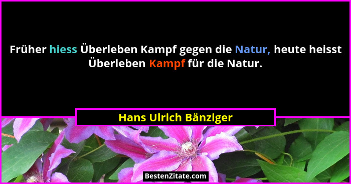 Früher hiess Überleben Kampf gegen die Natur, heute heisst Überleben Kampf für die Natur.... - Hans Ulrich Bänziger