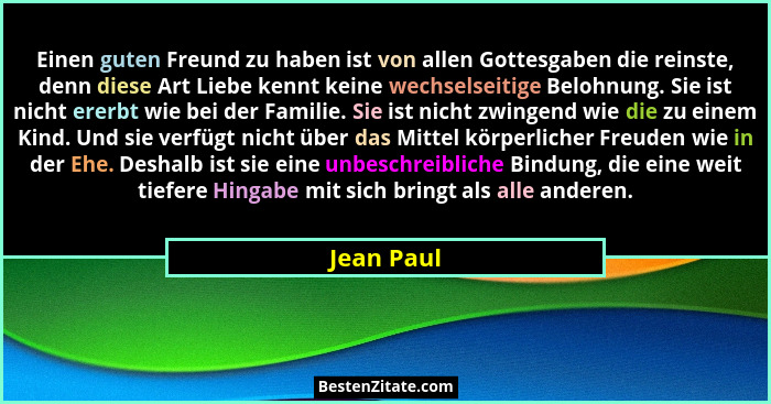Einen guten Freund zu haben ist von allen Gottesgaben die reinste, denn diese Art Liebe kennt keine wechselseitige Belohnung. Sie ist nich... - Jean Paul