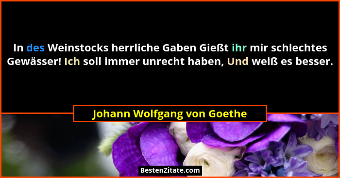 In des Weinstocks herrliche Gaben Gießt ihr mir schlechtes Gewässer! Ich soll immer unrecht haben, Und weiß es besser.... - Johann Wolfgang von Goethe