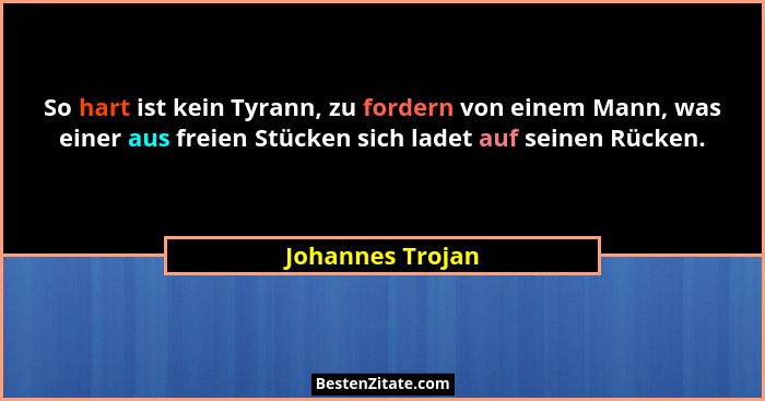 So hart ist kein Tyrann, zu fordern von einem Mann, was einer aus freien Stücken sich ladet auf seinen Rücken.... - Johannes Trojan
