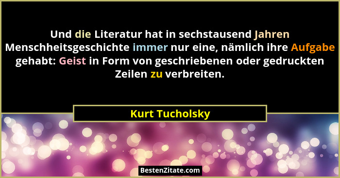Und die Literatur hat in sechstausend Jahren Menschheitsgeschichte immer nur eine, nämlich ihre Aufgabe gehabt: Geist in Form von ges... - Kurt Tucholsky