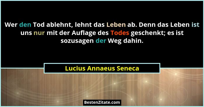 Wer den Tod ablehnt, lehnt das Leben ab. Denn das Leben ist uns nur mit der Auflage des Todes geschenkt; es ist sozusagen der... - Lucius Annaeus Seneca