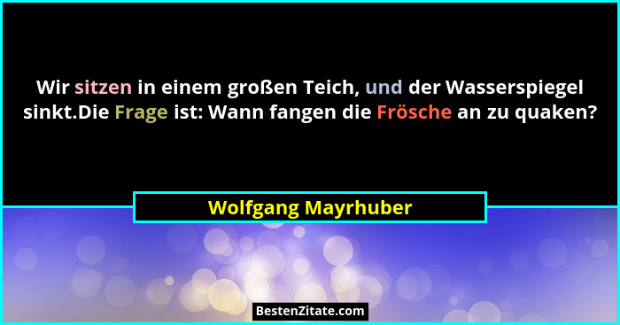 Wir sitzen in einem großen Teich, und der Wasserspiegel sinkt.Die Frage ist: Wann fangen die Frösche an zu quaken?... - Wolfgang Mayrhuber