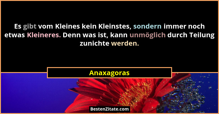 Es gibt vom Kleines kein Kleinstes, sondern immer noch etwas Kleineres. Denn was ist, kann unmöglich durch Teilung zunichte werden.... - Anaxagoras