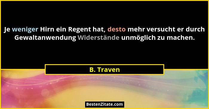 Je weniger Hirn ein Regent hat, desto mehr versucht er durch Gewaltanwendung Widerstände unmöglich zu machen.... - B. Traven