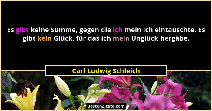 Es gibt keine Summe, gegen die ich mein Ich eintauschte. Es gibt kein Glück, für das ich mein Unglück hergäbe.... - Carl Ludwig Schleich