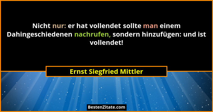 Nicht nur: er hat vollendet sollte man einem Dahingeschiedenen nachrufen, sondern hinzufügen: und ist vollendet!... - Ernst Siegfried Mittler