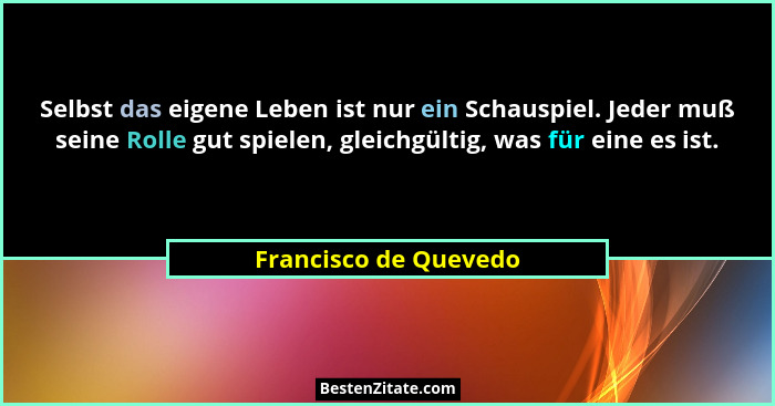 Selbst das eigene Leben ist nur ein Schauspiel. Jeder muß seine Rolle gut spielen, gleichgültig, was für eine es ist.... - Francisco de Quevedo