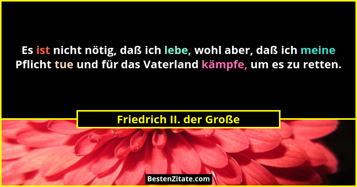 Es ist nicht nötig, daß ich lebe, wohl aber, daß ich meine Pflicht tue und für das Vaterland kämpfe, um es zu retten.... - Friedrich II. der Große
