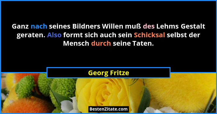 Ganz nach seines Bildners Willen muß des Lehms Gestalt geraten. Also formt sich auch sein Schicksal selbst der Mensch durch seine Taten... - Georg Fritze