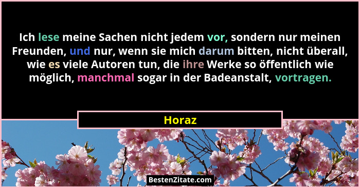 Ich lese meine Sachen nicht jedem vor, sondern nur meinen Freunden, und nur, wenn sie mich darum bitten, nicht überall, wie es viele Autoren t... - Horaz