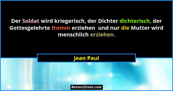 Der Soldat wird kriegerisch, der Dichter dichterisch, der Gottesgelehrte fromm erziehen  und nur die Mutter wird menschlich erziehen.... - Jean Paul