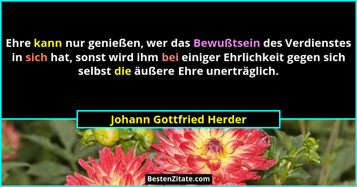 Ehre kann nur genießen, wer das Bewußtsein des Verdienstes in sich hat, sonst wird ihm bei einiger Ehrlichkeit gegen sich se... - Johann Gottfried Herder