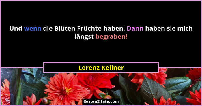Und wenn die Blüten Früchte haben, Dann haben sie mich längst begraben!... - Lorenz Kellner