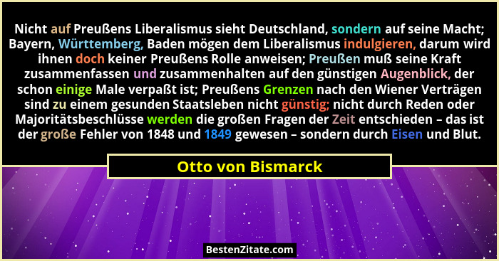 Nicht auf Preußens Liberalismus sieht Deutschland, sondern auf seine Macht; Bayern, Württemberg, Baden mögen dem Liberalismus indu... - Otto von Bismarck