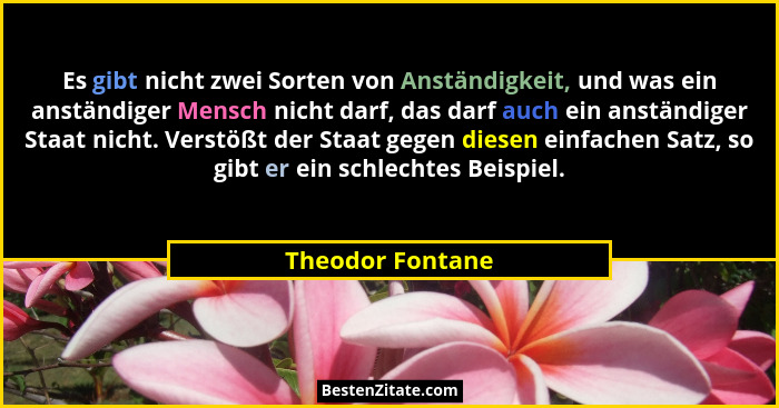 Es gibt nicht zwei Sorten von Anständigkeit, und was ein anständiger Mensch nicht darf, das darf auch ein anständiger Staat nicht. V... - Theodor Fontane