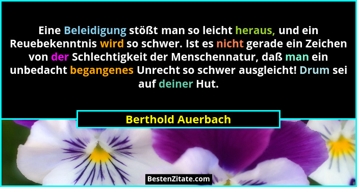 Eine Beleidigung stößt man so leicht heraus, und ein Reuebekenntnis wird so schwer. Ist es nicht gerade ein Zeichen von der Schlec... - Berthold Auerbach