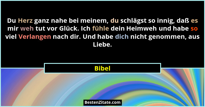 Du Herz ganz nahe bei meinem, du schlägst so innig, daß es mir weh tut vor Glück. Ich fühle dein Heimweh und habe so viel Verlangen nach dir.... - Bibel