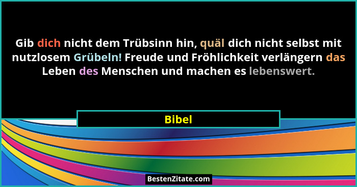 Gib dich nicht dem Trübsinn hin, quäl dich nicht selbst mit nutzlosem Grübeln! Freude und Fröhlichkeit verlängern das Leben des Menschen und m... - Bibel