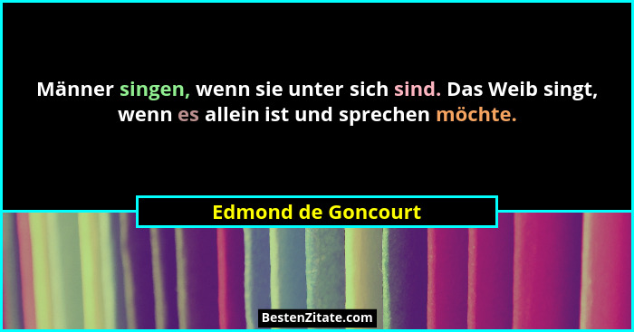 Männer singen, wenn sie unter sich sind. Das Weib singt, wenn es allein ist und sprechen möchte.... - Edmond de Goncourt