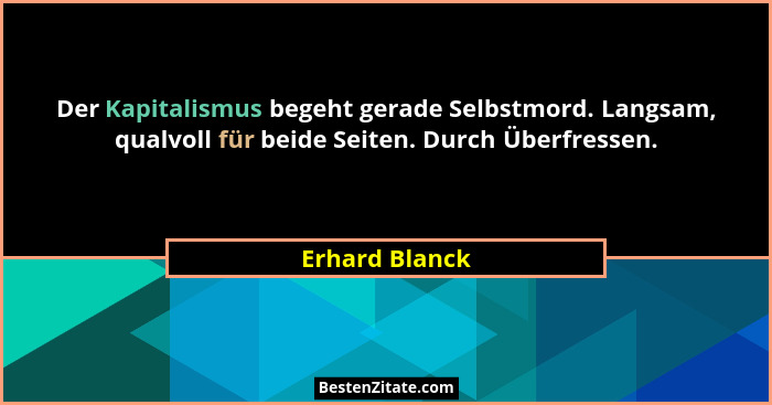 Der Kapitalismus begeht gerade Selbstmord. Langsam, qualvoll für beide Seiten. Durch Überfressen.... - Erhard Blanck