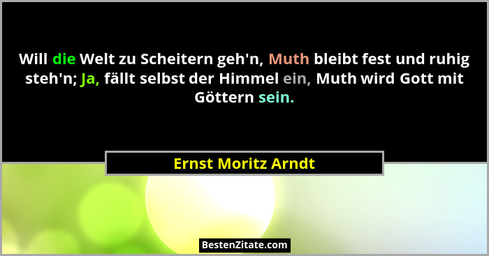 Will die Welt zu Scheitern geh'n, Muth bleibt fest und ruhig steh'n; Ja, fällt selbst der Himmel ein, Muth wird Gott mit... - Ernst Moritz Arndt