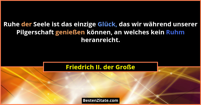 Ruhe der Seele ist das einzige Glück, das wir während unserer Pilgerschaft genießen können, an welches kein Ruhm heranreicht... - Friedrich II. der Große