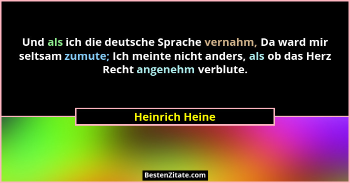 Und als ich die deutsche Sprache vernahm, Da ward mir seltsam zumute; Ich meinte nicht anders, als ob das Herz Recht angenehm verblut... - Heinrich Heine