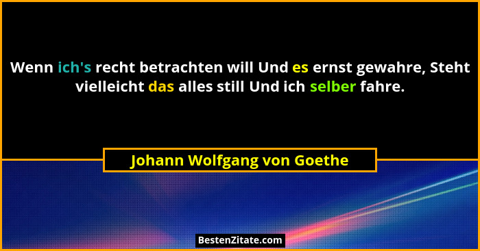 Wenn ich's recht betrachten will Und es ernst gewahre, Steht vielleicht das alles still Und ich selber fahre.... - Johann Wolfgang von Goethe