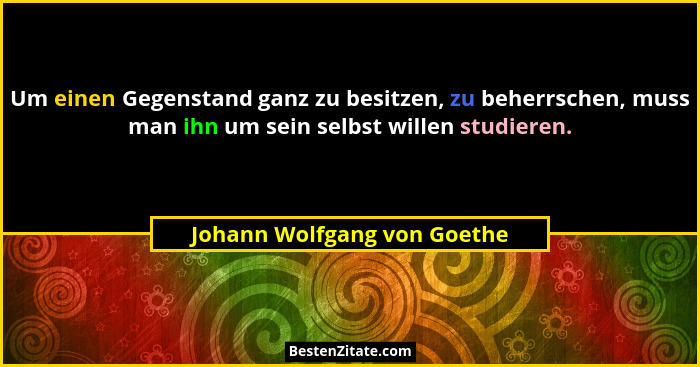 Um einen Gegenstand ganz zu besitzen, zu beherrschen, muss man ihn um sein selbst willen studieren.... - Johann Wolfgang von Goethe