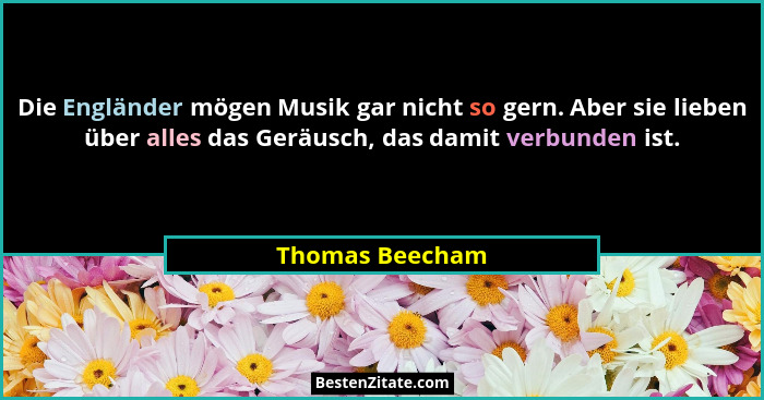 Die Engländer mögen Musik gar nicht so gern. Aber sie lieben über alles das Geräusch, das damit verbunden ist.... - Thomas Beecham