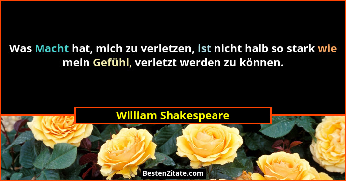 Was Macht hat, mich zu verletzen, ist nicht halb so stark wie mein Gefühl, verletzt werden zu können.... - William Shakespeare
