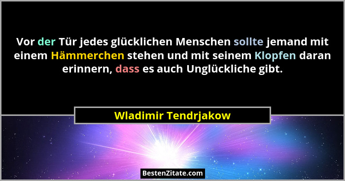 Vor der Tür jedes glücklichen Menschen sollte jemand mit einem Hämmerchen stehen und mit seinem Klopfen daran erinnern, dass es... - Wladimir Tendrjakow