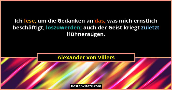 Ich lese, um die Gedanken an das, was mich ernstlich beschäftigt, loszuwerden; auch der Geist kriegt zuletzt Hühneraugen.... - Alexander von Villers
