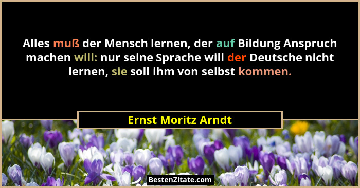 Alles muß der Mensch lernen, der auf Bildung Anspruch machen will: nur seine Sprache will der Deutsche nicht lernen, sie soll ihm... - Ernst Moritz Arndt