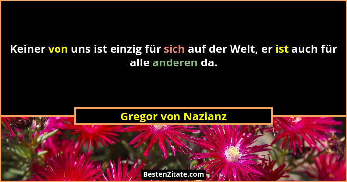 Keiner von uns ist einzig für sich auf der Welt, er ist auch für alle anderen da.... - Gregor von Nazianz