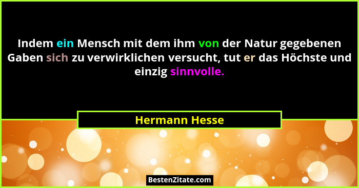 Indem ein Mensch mit dem ihm von der Natur gegebenen Gaben sich zu verwirklichen versucht, tut er das Höchste und einzig sinnvolle.... - Hermann Hesse