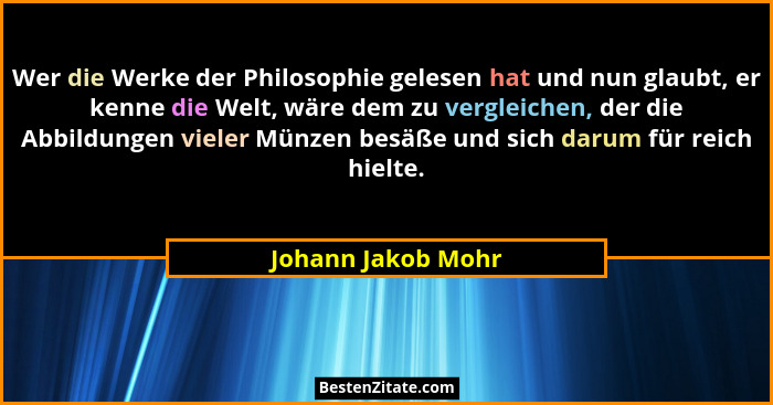 Wer die Werke der Philosophie gelesen hat und nun glaubt, er kenne die Welt, wäre dem zu vergleichen, der die Abbildungen vieler M... - Johann Jakob Mohr